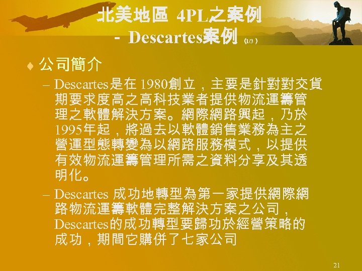 北美地區 4 PL之案例 － Descartes案例 （ 1/3） ¨ 公司簡介 – Descartes是在 1980創立，主要是針對對交貨 期要求度高之高科技業者提供物流運籌管 理之軟體解決方案。網際網路興起，乃於