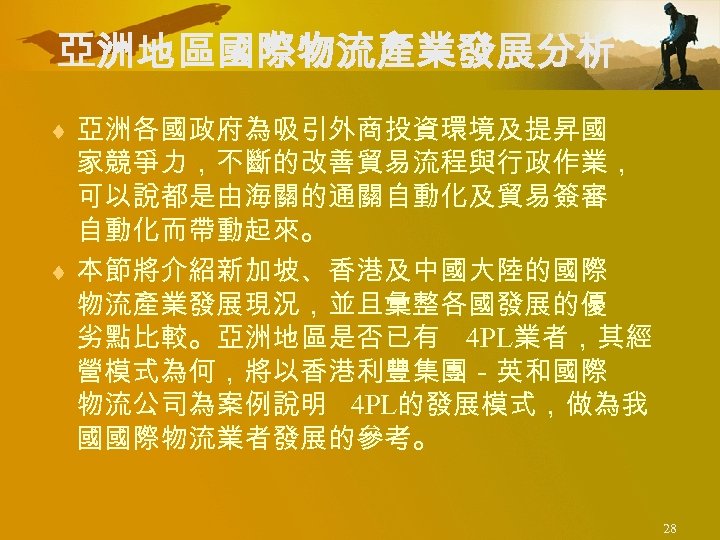 亞洲地區國際物流產業發展分析 ¨ 亞洲各國政府為吸引外商投資環境及提昇國 家競爭力，不斷的改善貿易流程與行政作業， 可以說都是由海關的通關自動化及貿易簽審 自動化而帶動起來。 ¨ 本節將介紹新加坡、香港及中國大陸的國際 物流產業發展現況，並且彙整各國發展的優 劣點比較。亞洲地區是否已有 4 PL業者，其經 營模式為何，將以香港利豐集團－英和國際 物流公司為案例說明