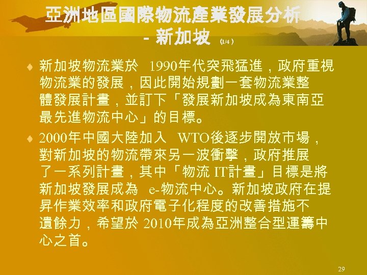亞洲地區國際物流產業發展分析 －新加坡 （ 1/4） ¨ 新加坡物流業於 1990年代突飛猛進，政府重視 物流業的發展，因此開始規劃一套物流業整 體發展計畫，並訂下「發展新加坡成為東南亞 最先進物流中心」的目標。 ¨ 2000年中國大陸加入 WTO後逐步開放市場， 對新加坡的物流帶來另一波衝擊，政府推展