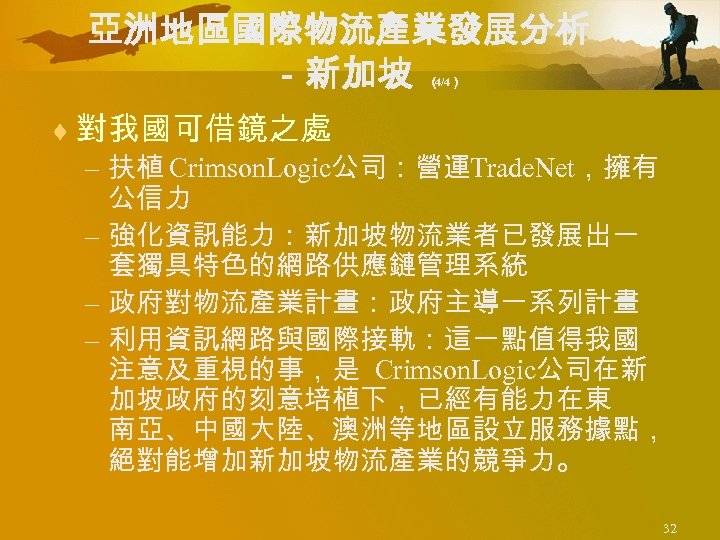 亞洲地區國際物流產業發展分析 －新加坡 （ 4/4） ¨ 對我國可借鏡之處 – 扶植 Crimson. Logic公司：營運Trade. Net，擁有 公信力 – 強化資訊能力：新加坡物流業者已發展出一