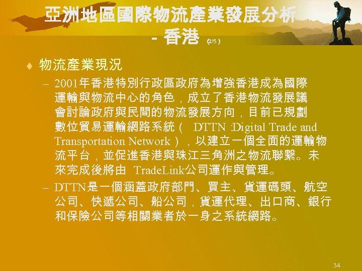 亞洲地區國際物流產業發展分析 －香港 （ 2/5） ¨ 物流產業現況 – 2001年香港特別行政區政府為增強香港成為國際 運輸與物流中心的角色，成立了香港物流發展議 會討論政府與民間的物流發展方向，目前已規劃 數位貿易運輸網路系統（ DTTN： Digital Trade