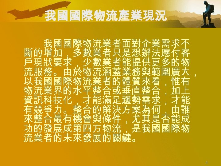 我國國際物流產業現況 我國國際物流業者面對企業需求不 斷的增加，多數業者只是想辦法應付客 戶現狀要求，少數業者能提供更多的物 流服務。由於物流涵蓋業務與範圍廣大， 以我國國際物流業者的體質來看，惟有 物流業界的水平整合或垂直整合，加上 資訊科技化，才能滿足趨勢需求，才能 有競爭力。整合的解決方案為何，由誰 來整合最有機會與條件，尤其是否能成 功的發展成第四方物流，是我國國際物 流業者的未來發展的關鍵。 4 