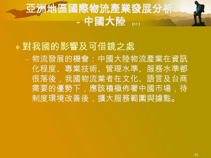 亞洲地區國際物流產業發展分析 －中國大陸 （ 3/3） ¨ 對我國的影響及可借鏡之處 – 物流發展的機會：中國大陸物流產業在資訊 化程度、專業技術、管理水準、服務水準都 很落後，我國物流業者在文化、語言及台商 需要的優勢下，應該積極佈署中國市場，待 制度環境改善後，擴大服務範圍與據點。 40 
