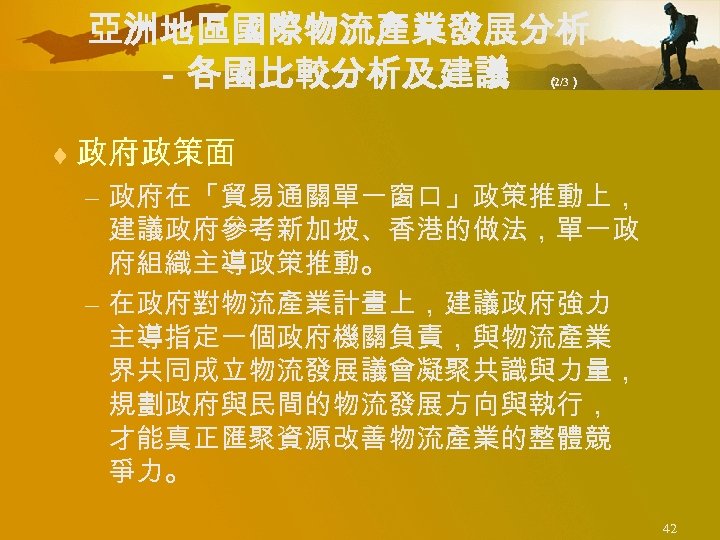 亞洲地區國際物流產業發展分析 －各國比較分析及建議 （ 2/3） ¨ 政府政策面 – 政府在「貿易通關單一窗口」政策推動上， 建議政府參考新加坡、香港的做法，單一政 府組織主導政策推動。 – 在政府對物流產業計畫上，建議政府強力 主導指定一個政府機關負責，與物流產業 界共同成立物流發展議會凝聚共識與力量，