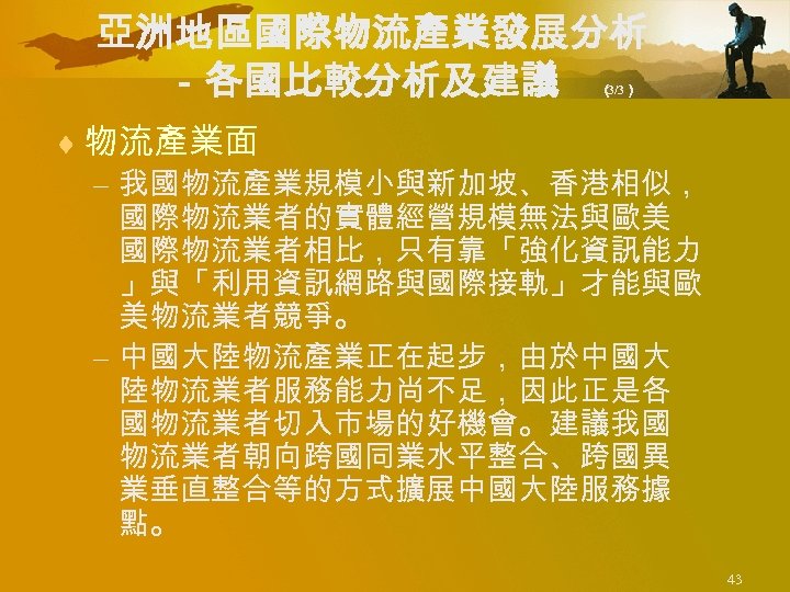 亞洲地區國際物流產業發展分析 －各國比較分析及建議 （ 3/3） ¨ 物流產業面 – 我國物流產業規模小與新加坡、香港相似， 國際物流業者的實體經營規模無法與歐美 國際物流業者相比，只有靠「強化資訊能力 」與「利用資訊網路與國際接軌」才能與歐 美物流業者競爭。 – 中國大陸物流產業正在起步，由於中國大