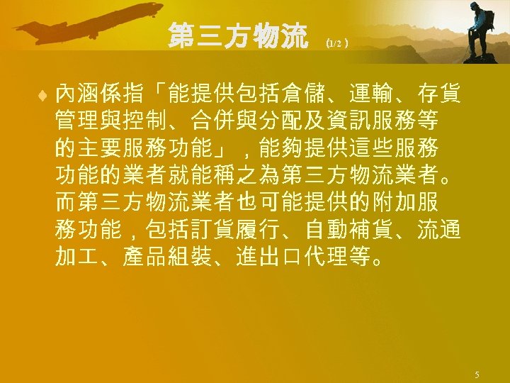 第三方物流 （ 1/2） ¨ 內涵係指「能提供包括倉儲、運輸、存貨 管理與控制、合併與分配及資訊服務等 的主要服務功能」，能夠提供這些服務 功能的業者就能稱之為第三方物流業者。 而第三方物流業者也可能提供的附加服 務功能，包括訂貨履行、自動補貨、流通 加 、產品組裝、進出口代理等。 5 