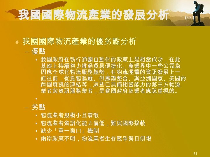 我國國際物流產業的發展分析 （ 5/5） ¨ 我國國際物流產業的優劣點分析 – 優點 • 我國政府在執行通關自動化的政策上是相當成功，在此 基礎上持續努力推動貿易便捷化。產業界中一些公司為 因應全球化物流服務趨勢，在物流運籌的資訊發展上一 直往前，從貨物追蹤、供應鏈整合、與亞洲國家、美國的 跨國資訊的連結等，這些已具備相當能力的第三方物流 業者與資訊服務業者，是我國政府及業者應該重視的。
