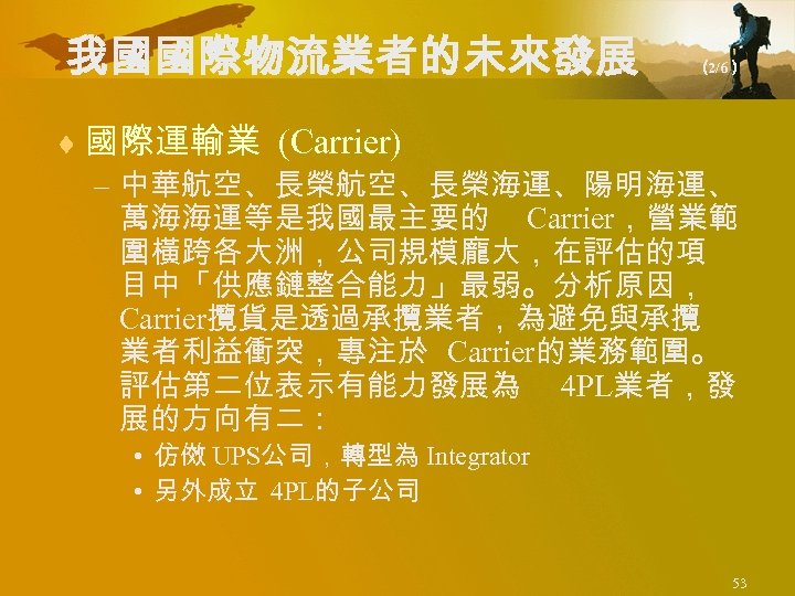 我國國際物流業者的未來發展 （ 2/6） ¨ 國際運輸業 (Carrier) – 中華航空、長榮海運、陽明海運、 萬海海運等是我國最主要的 Carrier，營業範 圍橫跨各大洲，公司規模龐大，在評估的項 目中「供應鏈整合能力」最弱。分析原因， Carrier攬貨是透過承攬業者，為避免與承攬 業者利益衝突，專注於