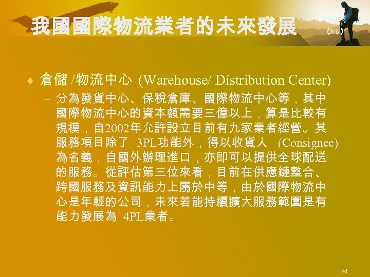 我國國際物流業者的未來發展 （ 3/6） ¨ 倉儲 /物流中心 (Warehouse/ Distribution Center) – 分為發貨中心、保稅倉庫、國際物流中心等，其中 國際物流中心的資本額需要三億以上，算是比較有 規模，自 2002年允許設立目前有九家業者經營。其