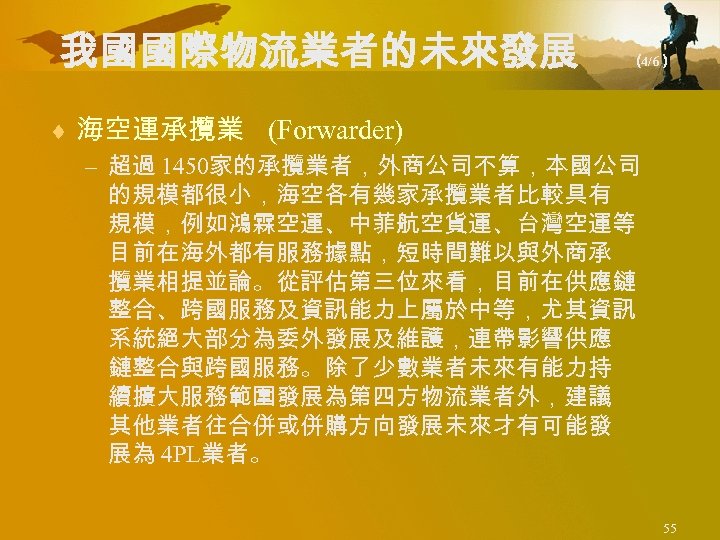 我國國際物流業者的未來發展 （ 4/6） ¨ 海空運承攬業 (Forwarder) – 超過 1450家的承攬業者，外商公司不算，本國公司 的規模都很小，海空各有幾家承攬業者比較具有 規模，例如鴻霖空運、中菲航空貨運、台灣空運等 目前在海外都有服務據點，短時間難以與外商承 攬業相提並論。從評估第三位來看，目前在供應鏈 整合、跨國服務及資訊能力上屬於中等，尤其資訊