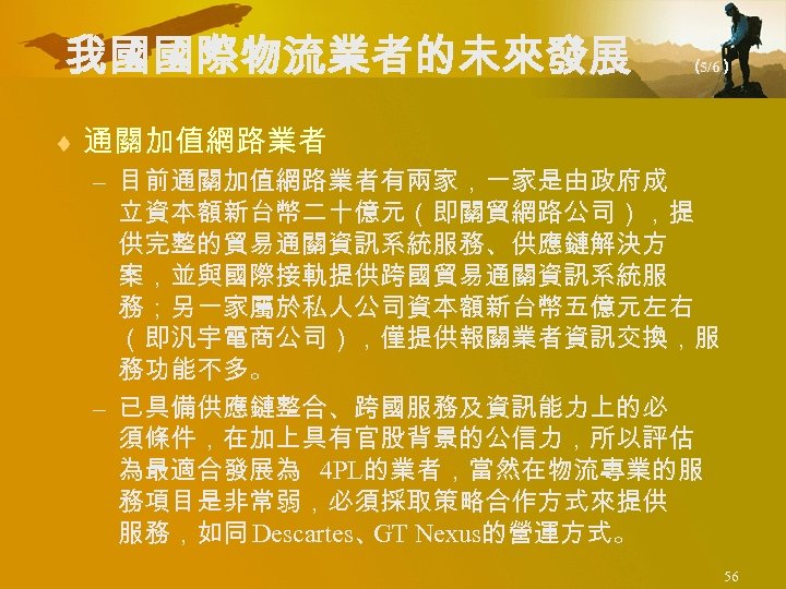 我國國際物流業者的未來發展 （ 5/6） ¨ 通關加值網路業者 – 目前通關加值網路業者有兩家，一家是由政府成 立資本額新台幣二十億元（即關貿網路公司），提 供完整的貿易通關資訊系統服務、供應鏈解決方 案，並與國際接軌提供跨國貿易通關資訊系統服 務；另一家屬於私人公司資本額新台幣五億元左右 （即汎宇電商公司），僅提供報關業者資訊交換，服 務功能不多。 –