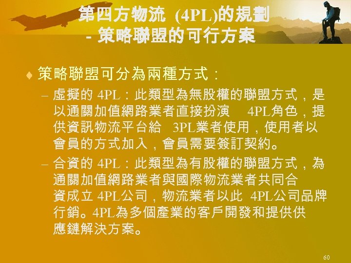 第四方物流 (4 PL)的規劃 －策略聯盟的可行方案 ¨ 策略聯盟可分為兩種方式： – 虛擬的 4 PL：此類型為無股權的聯盟方式，是 以通關加值網路業者直接扮演 4 PL角色，提 供資訊物流平台給
