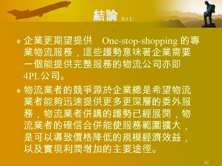 結論 （ 1/3） ¨ 企業更期望提供 One-stop-shopping 的專 業物流服務，這些趨勢意味著企業需要 一個能提供完整服務的物流公司亦即 4 PL公司。 ¨ 物流業者的競爭源於企業總是希望物流 業者能夠迅速提供更多更深層的委外服