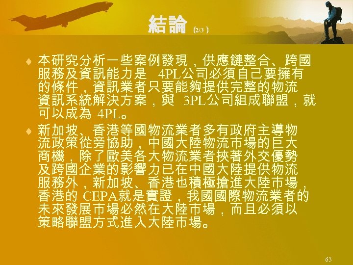 結論 （ 2/3） ¨ 本研究分析一些案例發現，供應鏈整合、跨國 服務及資訊能力是 4 PL公司必須自己要擁有 的條件，資訊業者只要能夠提供完整的物流 資訊系統解決方案，與 3 PL公司組成聯盟，就 可以成為 4