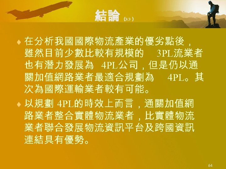 結論 （ 3/3） ¨ 在分析我國國際物流產業的優劣點後， 雖然目前少數比較有規模的 3 PL流業者 也有潛力發展為 4 PL公司，但是仍以通 關加值網路業者最適合規劃為 4 PL。其