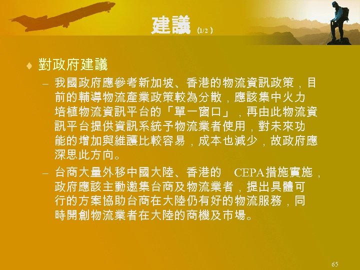 建議 （ 1/2） ¨ 對政府建議 – 我國政府應參考新加坡、香港的物流資訊政策，目 前的輔導物流產業政策較為分散，應該集中火力 培植物流資訊平台的「單一窗口」，再由此物流資 訊平台提供資訊系統予物流業者使用，對未來功 能的增加與維護比較容易，成本也減少，故政府應 深思此方向。 – 台商大量外移中國大陸、香港的
