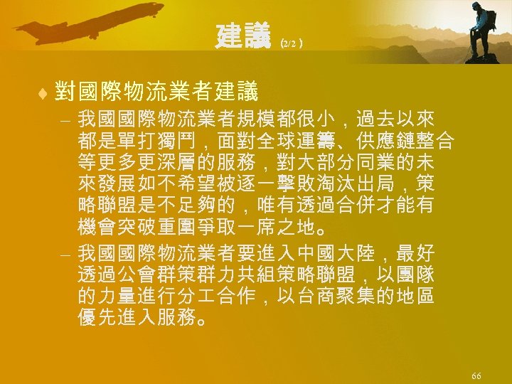 建議 （ 2/2） ¨ 對國際物流業者建議 – 我國國際物流業者規模都很小，過去以來 都是單打獨鬥，面對全球運籌、供應鏈整合 等更多更深層的服務，對大部分同業的未 來發展如不希望被逐一擊敗淘汰出局，策 略聯盟是不足夠的，唯有透過合併才能有 機會突破重圍爭取一席之地。 – 我國國際物流業者要進入中國大陸，最好