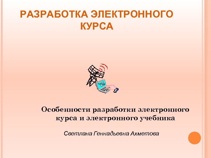 РАЗРАБОТКА ЭЛЕКТРОННОГО КУРСА Особенности разработки электронного курса и электронного учебника Светлана Геннадьевна Ахметова 