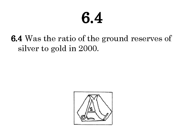 6. 4 Was the ratio of the ground reserves of silver to gold in