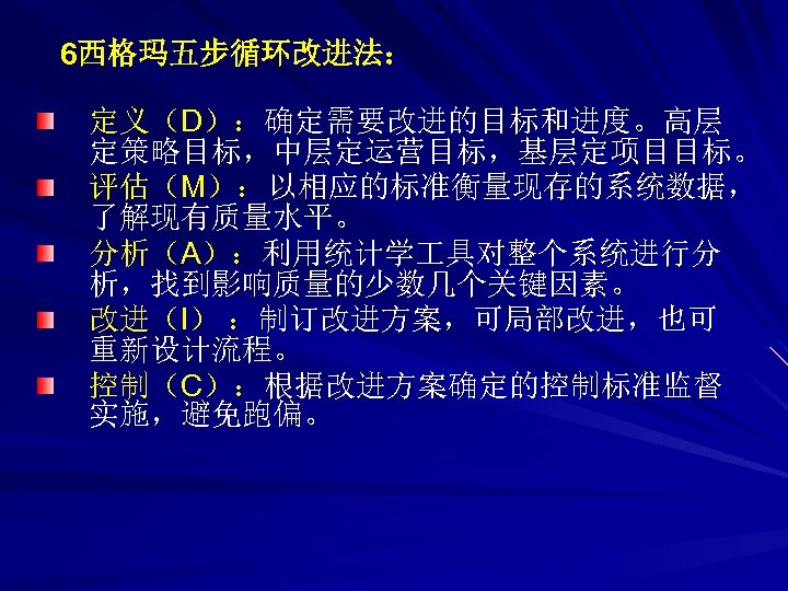 6西格玛五步循环改进法： 定义（D）：确定需要改进的目标和进度。高层 定策略目标，中层定运营目标，基层定项目目标。 评估（M）：以相应的标准衡量现存的系统数据， 了解现有质量水平。 分析（A）：利用统计学 具对整个系统进行分 析，找到影响质量的少数几个关键因素。 改进（I） ：制订改进方案，可局部改进，也可 重新设计流程。 控制（C）：根据改进方案确定的控制标准监督 实施，避免跑偏。 