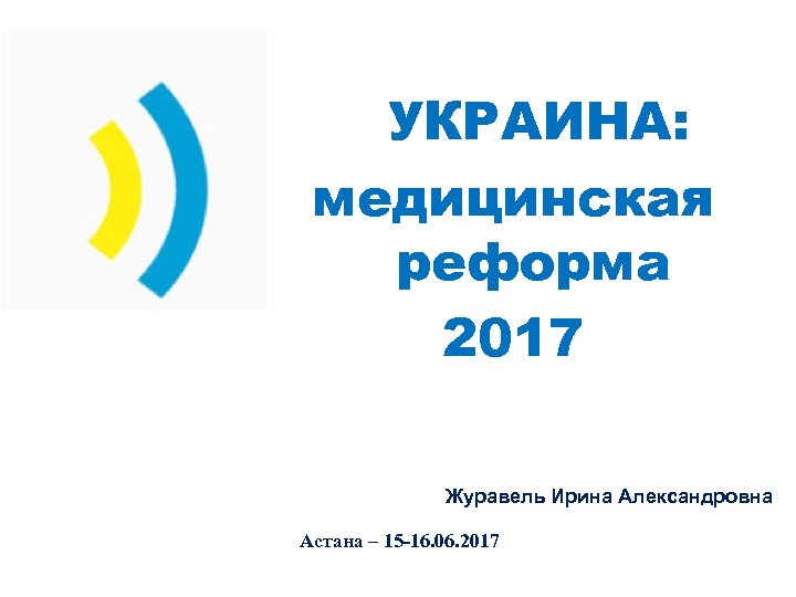 УКРАИНА: медицинская реформа 2017 Журавель Ирина Александровна Астана – 15 -16. 06. 2017 