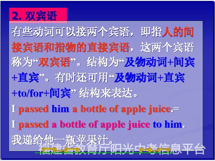 2. 双宾语 有些动词可以接两个宾语，即指人的间 接宾语和指物的直接宾语，这两个宾语 称为“双宾语”。结构为“及物动词+间宾 +直宾”。有时还可用“及物动词+直宾 +to/for+间宾” 结构来表达。 I passed him a bottle of
