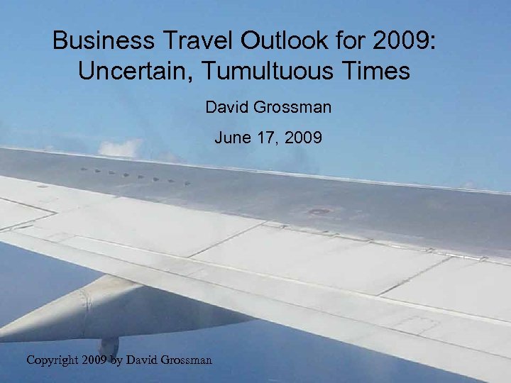 Business Travel Outlook for 2009: Uncertain, Tumultuous Times David Grossman June 17, 2009 Copyright