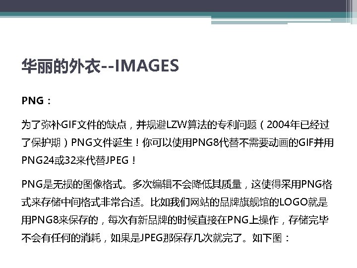华丽的外衣--IMAGES PNG： 为了弥补GIF文件的缺点，并规避LZW算法的专利问题（2004年已经过 了保护期）PNG文件诞生！你可以使用PNG 8代替不需要动画的GIF并用 PNG 24或 32来代替JPEG！ PNG是无损的图像格式。多次编辑不会降低其质量，这使得采用PNG格 式来存储中间格式非常合适。比如我们网站的品牌旗舰馆的LOGO就是 用PNG 8来保存的，每次有新品牌的时候直接在PNG上操作，存储完毕 不会有任何的消耗，如果是JPEG那保存几次就完了。如下图： 