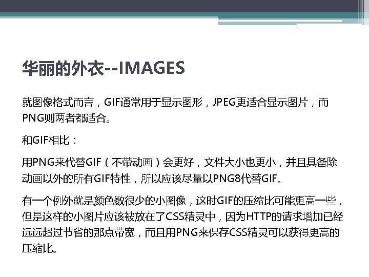 华丽的外衣--IMAGES 就图像格式而言，GIF通常用于显示图形，JPEG更适合显示图片，而 PNG则两者都适合。 和GIF相比： 用PNG来代替GIF（不带动画）会更好，文件大小也更小，并且具备除 动画以外的所有GIF特性，所以应该尽量以PNG 8代替GIF。 有一个例外就是颜色数很少的小图像，这时GIF的压缩比可能更高一些， 但是这样的小图片应该被放在了CSS精灵中，因为HTTP的请求增加已经 远远超过节省的那点带宽，而且用PNG来保存CSS精灵可以获得更高的 压缩比。 
