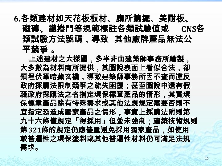 6. 各類建材如天花板板材、廁所搗擺、美耐板、 磁磚、鐵捲門等規範標註各類試驗值或 CNS各 類試驗方法號碼，導致 其他廠牌產品無法公 平競爭 。 上述建材之大樣圖，多半非由建築師事務所繪製， 大多數為材料商所提供，其圖說表面上看似合法，卻 預埋伏筆暗藏玄機，導致建築師事務所因不查而違反 政府採購法限制競爭之疏失困擾；甚至圖說中還有假 藉政府採購法之名指定環保標章產品的情形，其實環 保標章產品除有特殊需求或其他法規規定需要否則不