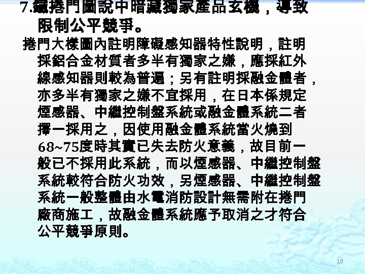 7. 鐵捲門圖說中暗藏獨家產品玄機，導致 限制公平競爭。 捲門大樣圖內註明障礙感知器特性說明，註明 採鋁合金材質者多半有獨家之嫌，應採紅外 線感知器則較為普遍；另有註明採融金體者， 亦多半有獨家之嫌不宜採用，在日本係規定 煙感器、中繼控制盤系統或融金體系統二者 擇一採用之，因使用融金體系統當火燒到 68~75度時其實已失去防火意義，故目前一 般已不採用此系統，而以煙感器、中繼控制盤 系統較符合防火功效，另煙感器、中繼控制盤 系統一般整體由水電消防設計無需附在捲門 廠商施