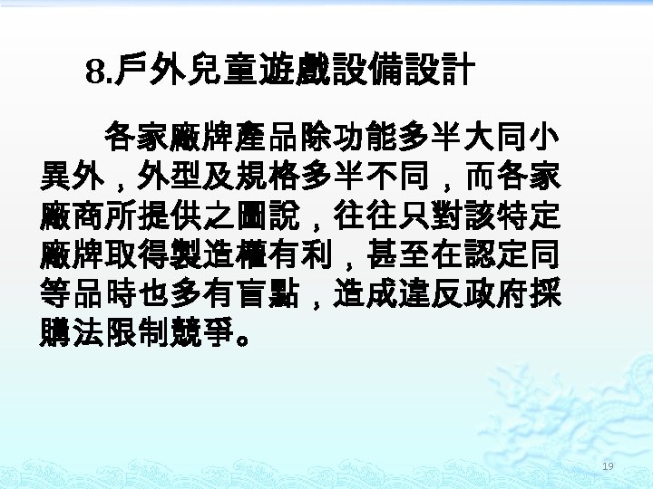 8. 戶外兒童遊戲設備設計 各家廠牌產品除功能多半大同小 異外，外型及規格多半不同，而各家 廠商所提供之圖說，往往只對該特定 廠牌取得製造權有利，甚至在認定同 等品時也多有盲點，造成違反政府採 購法限制競爭。 19 