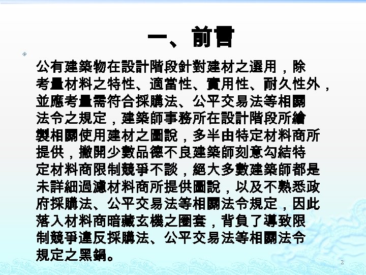 一、前言 公有建築物在設計階段針對建材之選用，除 考量材料之特性、適當性、實用性、耐久性外， 並應考量需符合採購法、公平交易法等相關 法令之規定，建築師事務所在設計階段所繪 製相關使用建材之圖說，多半由特定材料商所 提供，撇開少數品德不良建築師刻意勾結特 定材料商限制競爭不談，絕大多數建築師都是 未詳細過濾材料商所提供圖說，以及不熟悉政 府採購法、公平交易法等相關法令規定，因此 落入材料商暗藏玄機之圈套，背負了導致限 制競爭違反採購法、公平交易法等相關法令 規定之黑鍋。 2