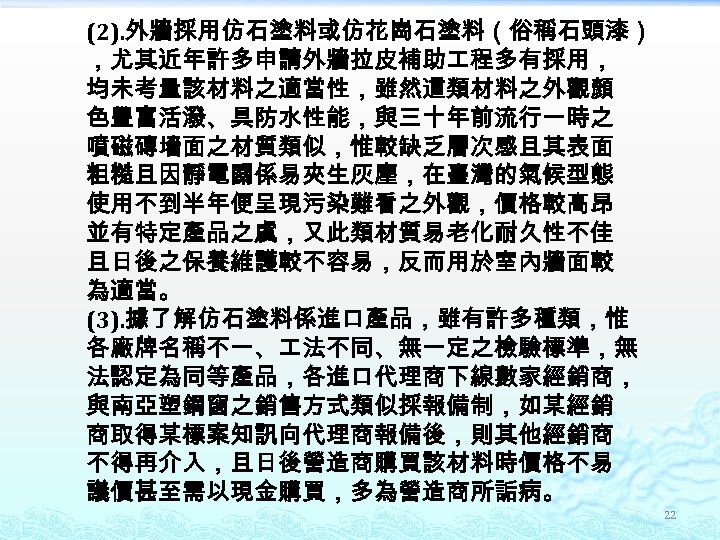 (2). 外牆採用仿石塗料或仿花崗石塗料（俗稱石頭漆） ，尤其近年許多申請外牆拉皮補助 程多有採用， 均未考量該材料之適當性，雖然這類材料之外觀顏 色豐富活潑、具防水性能，與三十年前流行一時之 噴磁磚墻面之材質類似，惟較缺乏層次感且其表面 粗糙且因靜電關係易夾生灰塵，在臺灣的氣候型態 使用不到半年便呈現污染難看之外觀，價格較高昂 並有特定產品之虞，又此類材質易老化耐久性不佳 且日後之保養維護較不容易，反而用於室內牆面較 為適當。 (3). 據了解仿石塗料係進口產品，雖有許多種類，惟