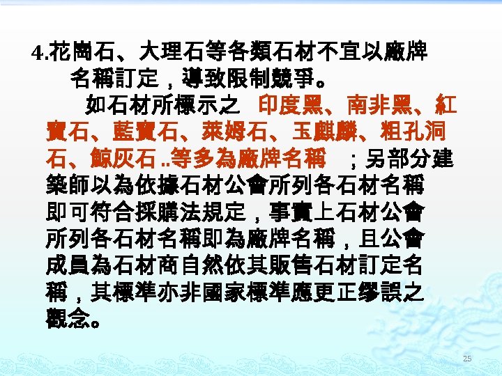 4. 花崗石、大理石等各類石材不宜以廠牌 名稱訂定，導致限制競爭。 如石材所標示之 印度黑、南非黑、紅 寶石、藍寶石、萊姆石、玉麒麟、粗孔洞 石、鯨灰石. . 等多為廠牌名稱 ；另部分建 築師以為依據石材公會所列各石材名稱 即可符合採購法規定，事實上石材公會 所列各石材名稱即為廠牌名稱，且公會 成員為石材商自然依其販售石材訂定名