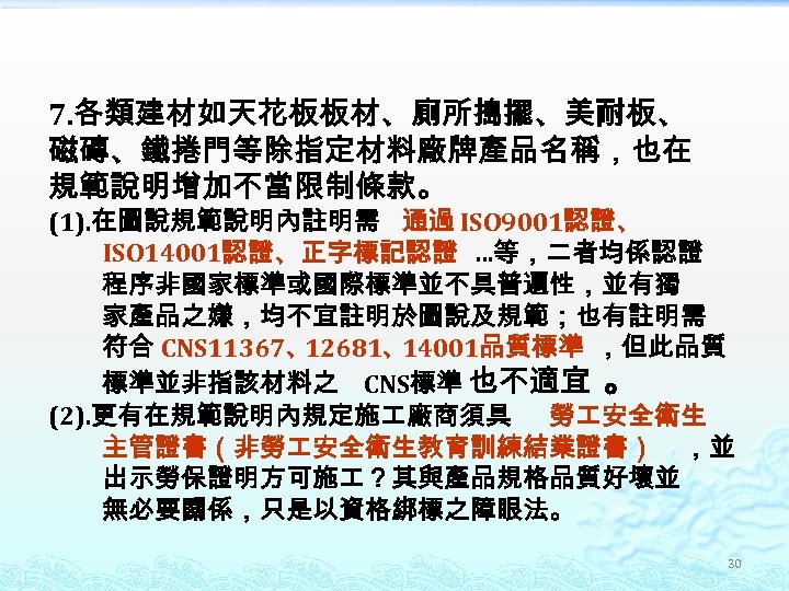 7. 各類建材如天花板板材、廁所搗擺、美耐板、 磁磚、鐵捲門等除指定材料廠牌產品名稱，也在 規範說明增加不當限制條款。 (1). 在圖說規範說明內註明需 通過 ISO 9001認證、 ISO 14001認證、正字標記認證 …等，二者均係認證 程序非國家標準或國際標準並不具普遍性，並有獨 家產品之嫌，均不宜註明於圖說及規範；也有註明需