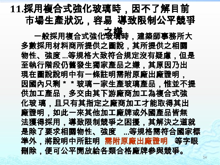 11. 採用複合式強化玻璃時，因不了解目前 市場生產狀況，容易 導致限制公平競爭 之嫌 一般採用複合式強化玻璃時，建築師事務所大 多數採用材料商所提供之圖說，其所提供之相關 物性、強度 …等規格大致符合規定沒有疑慮，但是 至執行階段仍舊發生獨家產品之嫌，其原因乃出 現在圖說說明中有一條註明需附原廠出廠證明， 因國內只剩＊＊玻璃一家生產玻璃產品，惟並不提 供加 產品，多交由其下游廠商加