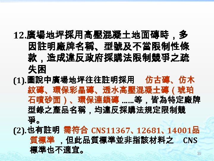 12. 廣場地坪採用高壓混凝土地面磚時，多 因註明廠牌名稱、型號及不當限制性條 款，造成違反政府採購法限制競爭之疏 失困 (1). 圖說中廣場地坪往往註明採用 仿古磚、仿木 紋磚、環保彩晶磚、透水高壓混凝土磚（琥珀 石噴砂面）、環保連鎖磚 ……等，皆為特定廠牌 型錄之產品名稱，均違反採購法規定限制競 爭。 (2).