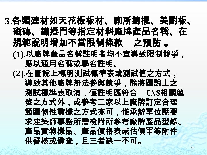 3. 各類建材如天花板板材、廁所搗擺、美耐板、 磁磚、鐵捲門等指定材料廠牌產品名稱、在 規範說明增加不當限制條款 之預防 。 (1). 以廠牌產品名稱註明者均不宜導致限制競爭， 應以通用名稱或學名註明。 (2). 在圖說上標明測試標準表或測試值之方式， 導致其他廠牌無法參與競爭，除將圖說上之 測試標準表取消，僅註明應符合 CNS相關總