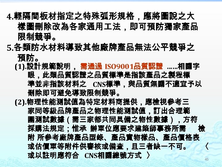 4. 輕隔間板材指定之特殊弧形規格，應將圖說之大 樣圖刪除改為各家通用 法，即可預防獨家產品 限制競爭。 5. 各類防水材料導致其他廠牌產品無法公平競爭之 預防。 (1). 設計規範說明， 需通過 ISO 9001品質認證 ……相關字