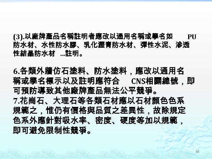 (3). 以廠牌產品名稱註明者應改以通用名稱或學名如 PU 防水材、水性防水膠、乳化瀝青防水材、彈性水泥、滲透 性結晶防水材 …註明。 6. 各類外牆仿石塗料、防水塗料，應改以通用名 稱或學名標示以及註明應符合 CNS相關總號，即 可預防導致其他廠牌產品無法公平競爭。 7. 花崗石、大理石等各類石材應以石材顏色色系 規範之，惟仍有價格與品質之差異性，故除規定