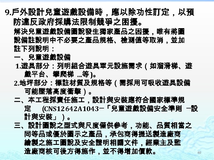 9. 戶外設計兒童遊戲設備時，應以除功性訂定，以預 防違反政府採購法限制競爭之困擾。 解決兒童遊戲設備圖說發生獨家產品之困擾，唯有將圖 說備註說明中不必要之產品規格、檢測值等取消，並加 註下列說明： 一、兒童遊戲設備 1. 遊具部分：列明組合遊具單元設施需求（如溜滑梯、遊 戲平台、攀爬梯 …等 )。 2. 地坪部分：標註材質及規格等（需採用可吸收遊具設備