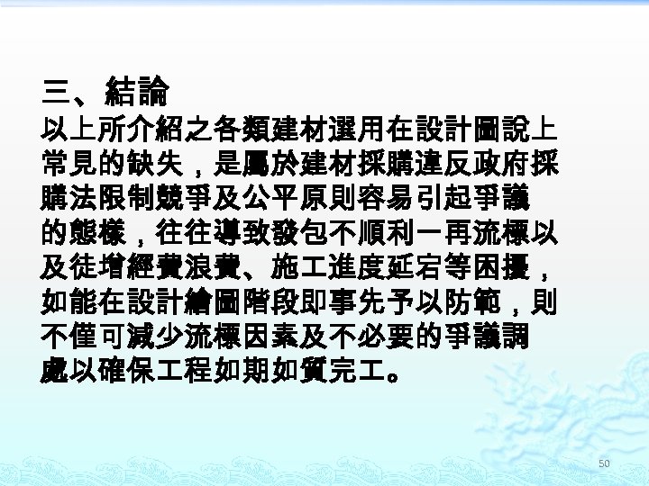 三、結論 以上所介紹之各類建材選用在設計圖說上 常見的缺失，是屬於建材採購違反政府採 購法限制競爭及公平原則容易引起爭議 的態樣，往往導致發包不順利一再流標以 及徒增經費浪費、施 進度延宕等困擾， 如能在設計繪圖階段即事先予以防範，則 不僅可減少流標因素及不必要的爭議調 處以確保 程如期如質完 。 50 