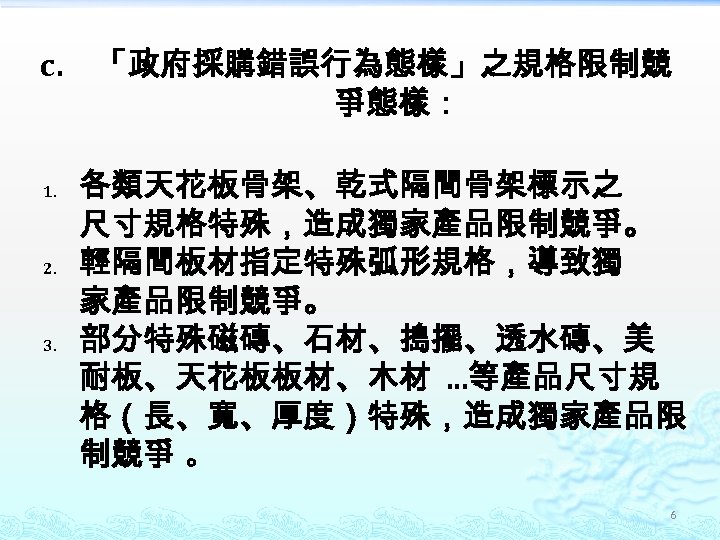 c. 1. 2. 3. 「政府採購錯誤行為態樣」之規格限制競 爭態樣： 各類天花板骨架、乾式隔間骨架標示之 尺寸規格特殊，造成獨家產品限制競爭。 輕隔間板材指定特殊弧形規格，導致獨 家產品限制競爭。 部分特殊磁磚、石材、搗擺、透水磚、美 耐板、天花板板材、木材 …等產品尺寸規 格（長、寬、厚度）特殊，造成獨家產品限