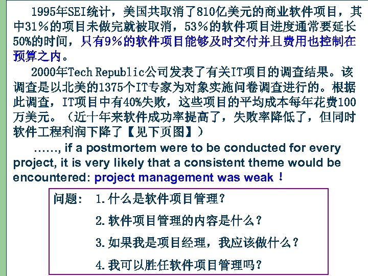 1995年SEI统计，美国共取消了810亿美元的商业软件项目，其 中 31％的项目未做完就被取消，53％的软件项目进度通常要延长 50%的时间，只有9％的软件项目能够及时交付并且费用也控制在 预算之内。 2000年Tech Republic公司发表了有关IT项目的调查结果。该 调查是以北美的1375个IT专家为对象实施问卷调查进行的。根据 此调查，IT项目中有40%失败，这些项目的平均成本每年花费 100 万美元。（近十年来软件成功率提高了，失败率降低了，但同时 软件 程利润下降了【见下页图】） ……,