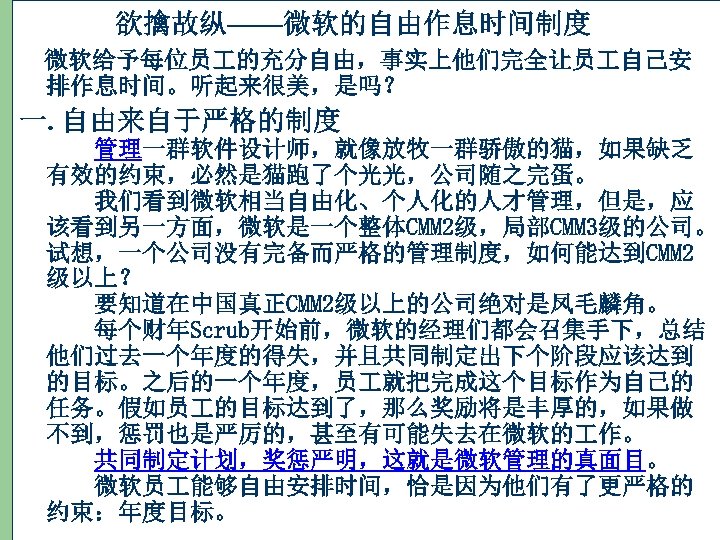 欲擒故纵——微软的自由作息时间制度 微软给予每位员 的充分自由，事实上他们完全让员 自己安 排作息时间。听起来很美，是吗？ 一. 自由来自于严格的制度 管理一群软件设计师，就像放牧一群骄傲的猫，如果缺乏 有效的约束，必然是猫跑了个光光，公司随之完蛋。 　 我们看到微软相当自由化、个人化的人才管理，但是，应 该看到另一方面，微软是一个整体CMM 2级，局部CMM 3级的公司。