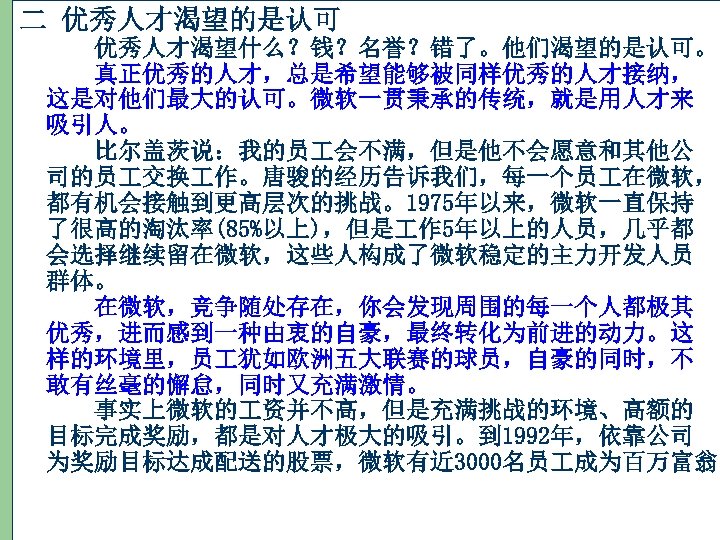 二 优秀人才渴望的是认可 　　优秀人才渴望什么？钱？名誉？错了。他们渴望的是认可。 　　真正优秀的人才，总是希望能够被同样优秀的人才接纳， 这是对他们最大的认可。微软一贯秉承的传统，就是用人才来 吸引人。 　　比尔盖茨说：我的员 会不满，但是他不会愿意和其他公 司的员 交换 作。唐骏的经历告诉我们，每一个员 在微软， 都有机会接触到更高层次的挑战。1975年以来，微软一直保持 了很高的淘汰率(85%以上)，但是