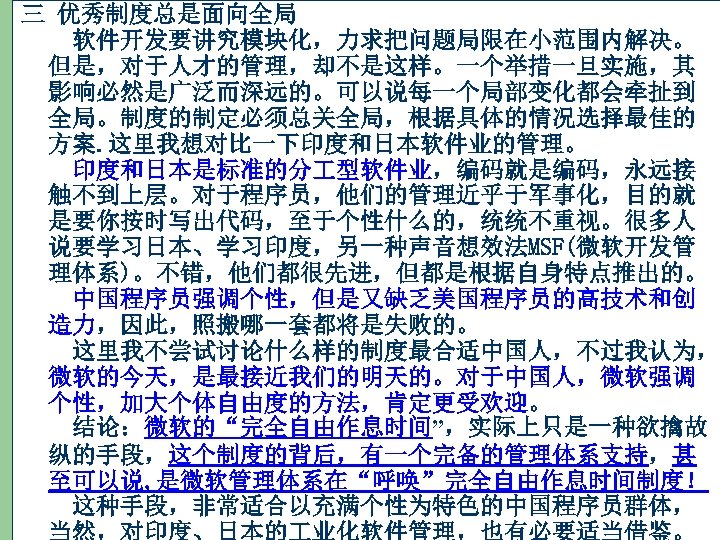 三 优秀制度总是面向全局 　软件开发要讲究模块化，力求把问题局限在小范围内解决。 但是，对于人才的管理，却不是这样。一个举措一旦实施，其 影响必然是广泛而深远的。可以说每一个局部变化都会牵扯到 全局。制度的制定必须总关全局，根据具体的情况选择最佳的 方案. 这里我想对比一下印度和日本软件业的管理。 　印度和日本是标准的分 型软件业，编码就是编码，永远接 触不到上层。对于程序员，他们的管理近乎于军事化，目的就 是要你按时写出代码，至于个性什么的，统统不重视。很多人 说要学习日本、学习印度，另一种声音想效法MSF(微软开发管 理体系)。不错，他们都很先进，但都是根据自身特点推出的。