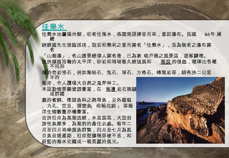 佳樂水 佳樂水地屬滿州鄉，初名佳落水，係閩南語譯音而來，意即瀑布。民國 64年 蔣 總 統經國先生蒞臨巡視，取安和樂利之意而賜名「佳樂水」，並為無名之瀑布賜 名 「山海瀑」，名山勝景經偉人賜名後，已為家 喻戶曉之風景區，遊客驟增。 由於瀕臨浩瀚的太平洋，砂岩和珊瑚礁久經強風和 海浪 的侵蝕，雕琢出各種 不同形 像的奇岩怪石，例如海蛙石、兔石、球石、方格石、蜂窩岩等，綿佈於二公里