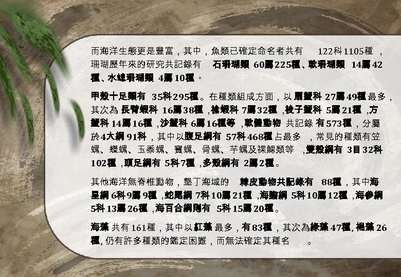 而海洋生態更是豐富，其中，魚類已確定命名者共有 122科 1105種 ， 珊瑚歷年來的研究共記錄有 石珊瑚類 60屬 225種 、 軟珊瑚類 14屬 42 種、 水螅珊瑚類